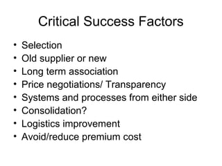 Critical Success Factors
•   Selection
•   Old supplier or new
•   Long term association
•   Price negotiations/ Transparency
•   Systems and processes from either side
•   Consolidation?
•   Logistics improvement
•   Avoid/reduce premium cost
 