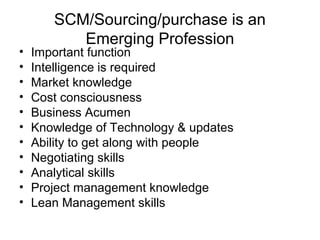 SCM/Sourcing/purchase is an
          Emerging Profession
•   Important function
•   Intelligence is required
•   Market knowledge
•   Cost consciousness
•   Business Acumen
•   Knowledge of Technology & updates
•   Ability to get along with people
•   Negotiating skills
•   Analytical skills
•   Project management knowledge
•   Lean Management skills
 