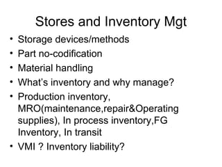 Stores and Inventory Mgt
• Storage devices/methods
• Part no-codification
• Material handling
• What’s inventory and why manage?
• Production inventory,
  MRO(maintenance,repair&Operating
  supplies), In process inventory,FG
  Inventory, In transit
• VMI ? Inventory liability?
 