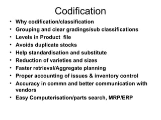 Codification
• Why codification/classification
• Grouping and clear gradings/sub classifications
• Levels in Product file
• Avoids duplicate stocks
• Help standardisation and substitute
• Reduction of varieties and sizes
• Faster retrieval/Aggregate planning
• Proper accounting of issues & inventory control
• Accuracy in commn and better communication with
  vendors
• Easy Computerisation/parts search, MRP/ERP
 