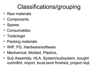 Classifications/grouping
•   Raw materials
•   Components
•   Spares
•   Consumables
•   Tools/eqpt
•   Packing materials
•   WIP, FG, Hardware/software
•   Mechanical, Molded, Plastics,
•   Sub Assembly, HLA, System/subsystem, bought
    out/mftrd, import, local,semi finished, project reqt
 