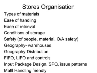 Stores Organisation
Types of materials
Ease of handling
Ease of retrieval
Conditions of storage
Safety (of people, material, O/A safety)
Geography- warehouses
Geography-Distribution
FIFO, LIFO and controls
Input Package Design, SPQ, issue patterns
Matll Handling friendly
 