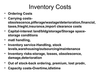 Inventory Costs
• Ordering Costs
• Carrying costs-
  obsolescence,pilferage/wastage/deterioration,financial,
  taxes,frieght,insurance,import clearance costs
• Capital-interest land/bldg/storage/Storage space-
  storage conditions
• matl handling,
• Inventory service-Handling, stock
  levels,warehousing/outsourcing/maintenance
• Inventory risks-storage, losses, obsolescence,
  damage,deterioration
• Out of stock-back ordering, premium, lost prodn,
• Capacity costs-Overtime,idletime
 