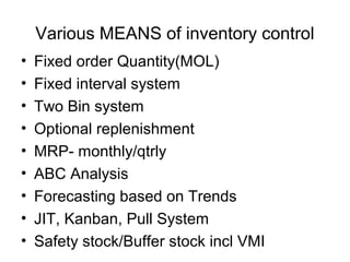 Various MEANS of inventory control
•   Fixed order Quantity(MOL)
•   Fixed interval system
•   Two Bin system
•   Optional replenishment
•   MRP- monthly/qtrly
•   ABC Analysis
•   Forecasting based on Trends
•   JIT, Kanban, Pull System
•   Safety stock/Buffer stock incl VMI
 