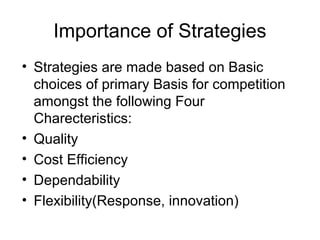 Importance of Strategies
• Strategies are made based on Basic
  choices of primary Basis for competition
  amongst the following Four
  Charecteristics:
• Quality
• Cost Efficiency
• Dependability
• Flexibility(Response, innovation)
 