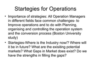 Startegies for Operations
• Importance of strategies: All Operation Managers
  in different fields face common challenges- to
  Improve operations and to do with Planning,
  organising and controlling the operation system
  and the conversion process (Boston University
  study)
• Startegies-Where is the Industry now/? Where will
  it be in future? What are the exisiting potential
  markets? What Gaps in Market does exist? Do we
  have the strengths in filling the gaps?
 