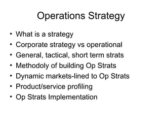 Operations Strategy
•   What is a strategy
•   Corporate strategy vs operational
•   General, tactical, short term strats
•   Methodoly of building Op Strats
•   Dynamic markets-lined to Op Strats
•   Product/service profiling
•   Op Strats Implementation
 