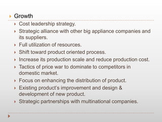  Growth
 Cost leadership strategy.
 Strategic alliance with other big appliance companies and
its suppliers.
 Full utilization of resources.
 Shift toward product oriented process.
 Increase its production scale and reduce production cost.
 Tactics of price war to dominate to competitors in
domestic market.
 Focus on enhancing the distribution of product.
 Existing product’s improvement and design &
development of new product.
 Strategic partnerships with multinational companies.
 