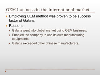 OEM business in the international market
 Employing OEM method was proven to be success
factor of Galanz
 Reasons
 Galanz went into global market using OEM business.
 Enabled the company to use its own manufacturing
equipments.
 Galanz exceeded other chinese manufacturers.
 