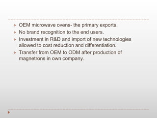 OEM microwave ovens- the primary exports.
 No brand recognition to the end users.
 Investment in R&D and import of new technologies
allowed to cost reduction and differentiation.
 Transfer from OEM to ODM after production of
magnetrons in own company.
 
