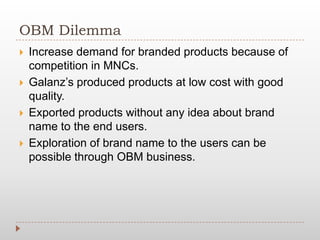 OBM Dilemma
 Increase demand for branded products because of
competition in MNCs.
 Galanz’s produced products at low cost with good
quality.
 Exported products without any idea about brand
name to the end users.
 Exploration of brand name to the users can be
possible through OBM business.
 