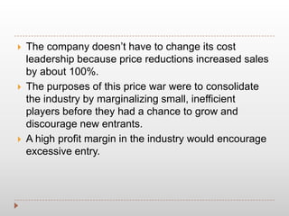  The company doesn’t have to change its cost
leadership because price reductions increased sales
by about 100%.
 The purposes of this price war were to consolidate
the industry by marginalizing small, inefficient
players before they had a chance to grow and
discourage new entrants.
 A high profit margin in the industry would encourage
excessive entry.
 