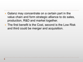  Galanz may concentrate on a certain part in the
value chain and form strategic alliance to do sales,
production, R&D and market together.
 The first benefit is the Cost, second is the Low Risk
and third could be merger and acquisition.
 