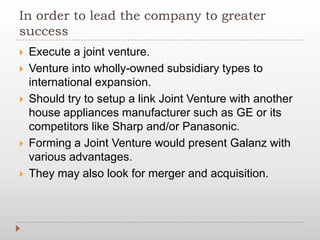 In order to lead the company to greater
success
 Execute a joint venture.
 Venture into wholly-owned subsidiary types to
international expansion.
 Should try to setup a link Joint Venture with another
house appliances manufacturer such as GE or its
competitors like Sharp and/or Panasonic.
 Forming a Joint Venture would present Galanz with
various advantages.
 They may also look for merger and acquisition.
 