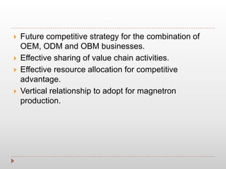  Future competitive strategy for the combination of
OEM, ODM and OBM businesses.
 Effective sharing of value chain activities.
 Effective resource allocation for competitive
advantage.
 Vertical relationship to adopt for magnetron
production.
 