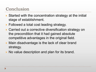 Conclusion
 Started with the concentration strategy at the initial
stage of establishment.
 Followed a total cost leading strategy.
 Carried out a corrective diversification strategy on
the precondition that it had gained absolute
competitive advantages in the original field.
 Main disadvantage is the lack of clear brand
strategy.
 No value description and plan for its brand.
 