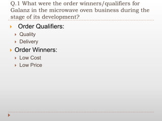 Q.1 What were the order winners/qualifiers for
Galanz in the microwave oven business during the
stage of its development?
 Order Qualifiers:
 Quality
 Delivery
 Order Winners:
 Low Cost
 Low Price
 