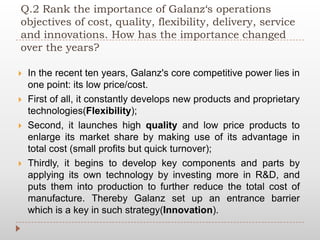Q.2 Rank the importance of Galanz‘s operations
objectives of cost, quality, flexibility, delivery, service
and innovations. How has the importance changed
over the years?
 In the recent ten years, Galanz's core competitive power lies in
one point: its low price/cost.
 First of all, it constantly develops new products and proprietary
technologies(Flexibility);
 Second, it launches high quality and low price products to
enlarge its market share by making use of its advantage in
total cost (small profits but quick turnover);
 Thirdly, it begins to develop key components and parts by
applying its own technology by investing more in R&D, and
puts them into production to further reduce the total cost of
manufacture. Thereby Galanz set up an entrance barrier
which is a key in such strategy(Innovation).
 