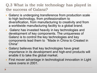 Q.3 What is the role technology has played in
the success of Galanz?
 Galanz is undergoing transference from production scale
to high technology, from professionalism to
diversification, from manufacturing to creativity and from
a worldwide manufacturing facility to a global brand.
 Galanz has invested heavily in key technologies and
development of key components. The uniqueness of
Galanz is to control the key technologies and key
components lead them to “Made in China to Created in
China”
 Galanz believes that key technologies have great
importance in its development and high-end products will
enable it to take the global market.
 First mover advantage in technological innovation in Light
wave ovens in 2001.
 