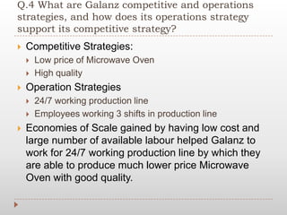 Q.4 What are Galanz competitive and operations
strategies, and how does its operations strategy
support its competitive strategy?
 Competitive Strategies:
 Low price of Microwave Oven
 High quality
 Operation Strategies
 24/7 working production line
 Employees working 3 shifts in production line
 Economies of Scale gained by having low cost and
large number of available labour helped Galanz to
work for 24/7 working production line by which they
are able to produce much lower price Microwave
Oven with good quality.
 