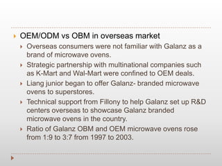  OEM/ODM vs OBM in overseas market
 Overseas consumers were not familiar with Galanz as a
brand of microwave ovens.
 Strategic partnership with multinational companies such
as K-Mart and Wal-Mart were confined to OEM deals.
 Liang junior began to offer Galanz- branded microwave
ovens to superstores.
 Technical support from Fillony to help Galanz set up R&D
centers overseas to showcase Galanz branded
microwave ovens in the country.
 Ratio of Galanz OBM and OEM microwave ovens rose
from 1:9 to 3:7 from 1997 to 2003.
 