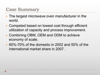 Case Summary
 The largest microwave oven manufacturer in the
world.
 Competed based on lowest cost through efficient
utilization of capacity and process improvement.
 Combining OBM, OEM and ODM to achieve
economy of scale.
 60%-70% of the domestic in 2002 and 50% of the
international market share in 2007.
 