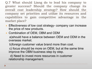 Q.7 What should Liang do to lead his company to
greater success? Should the company change its
overall cost leadership strategy? How should the
company set priorities and utilize its resources and
capabilities to gain competitive advantage in the
market place?
 Effectiveness of low cost strategy- company can increase
the price of new products.
 Combination of OEM, OBM and ODM
a)should have a balance between OEM and ODM in the
overseas market.
b)foreign customer value brand more than cost.
c) focus should be more on OEM, but at the same time
improve the OBM business step by step.
d) Need to invest more resources in customer
relationship management.
 