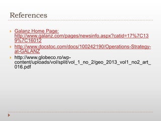 References
 Galanz Home Page:
http://www.galanz.com/pages/newsinfo.aspx?catid=17%7C13
9%7C16012
 http://www.docstoc.com/docs/100242190/Operations-Strategy-
at-GALANZ
 http://www.globeco.ro/wp-
content/uploads/vol/split/vol_1_no_2/geo_2013_vol1_no2_art_
016.pdf
 