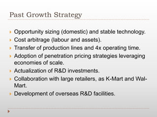 Past Growth Strategy
 Opportunity sizing (domestic) and stable technology.
 Cost arbitrage (labour and assets).
 Transfer of production lines and 4x operating time.
 Adoption of penetration pricing strategies leveraging
economies of scale.
 Actualization of R&D investments.
 Collaboration with large retailers, as K-Mart and Wal-
Mart.
 Development of overseas R&D facilities.
 