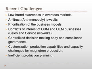 Recent Challenges
 Low brand awareness in overseas markets.
 Antitrust (Anti-monopoly) lawsuits.
 Prioritization of the business models.
 Conflicts of interest of OBM and OEM businesses
(Sales and Service networks).
 Centralized decision making body and compliance
governance.
 Customization production capabilities and capacity
challenges for magnetron production.
 Inefficient production planning.
 