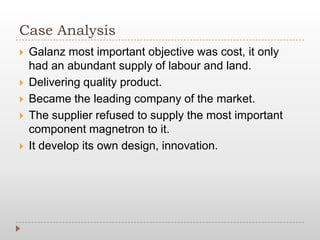 Case Analysis
 Galanz most important objective was cost, it only
had an abundant supply of labour and land.
 Delivering quality product.
 Became the leading company of the market.
 The supplier refused to supply the most important
component magnetron to it.
 It develop its own design, innovation.
 