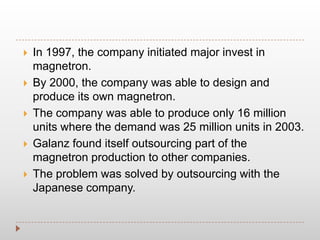  In 1997, the company initiated major invest in
magnetron.
 By 2000, the company was able to design and
produce its own magnetron.
 The company was able to produce only 16 million
units where the demand was 25 million units in 2003.
 Galanz found itself outsourcing part of the
magnetron production to other companies.
 The problem was solved by outsourcing with the
Japanese company.
 