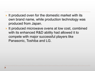 It produced oven for the domestic market with its
own brand name, while production technology was
produced from Japan.
 It produced microwave ovens at low cost, combined
with its enhanced R&D ability had allowed it to
compete with major successful players like
Panasonic, Toshiba and LG.
 