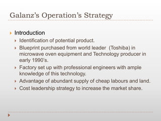 Galanz’s Operation’s Strategy
 Introduction
 Identification of potential product.
 Blueprint purchased from world leader (Toshiba) in
microwave oven equipment and Technology producer in
early 1990’s.
 Factory set up with professional engineers with ample
knowledge of this technology.
 Advantage of abundant supply of cheap labours and land.
 Cost leadership strategy to increase the market share.
 