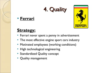 4. Quality Ferrari Strategy: Ferrari never spent a penny in advertisement  The most effective engine sport cars industry Motivated employees (working conditions) High technological engineering Standardized Quality concept Quality management 
