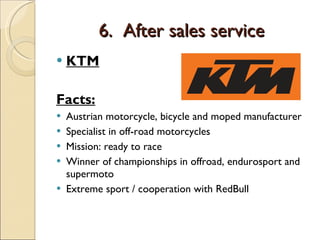 6.  After sales service KTM Facts: Austrian motorcycle, bicycle and moped manufacturer Specialist in off-road motorcycles Mission: ready to race Winner of championships in offroad, endurosport and supermoto Extreme sport / cooperation with RedBull 