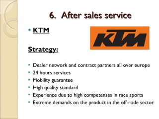 6.  After sales service KTM Strategy: Dealer network and contract partners all over europe 24 hours services  Mobility guarantee High quality standard Experience due to high competenses in race sports Extreme demands on the product in the off-rode sector 
