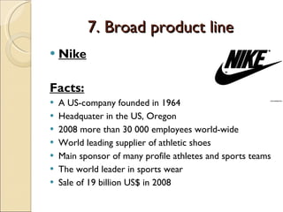 7. Broad product line Nike Facts: A US-company founded in 1964 Headquater in the US, Oregon 2008 more than 30 000 employees world-wide World leading supplier of athletic shoes Main sponsor of many profile athletes and sports teams The world leader in sports wear Sale of 19 billion US$ in 2008 