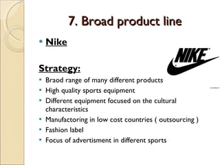 7. Broad product line Nike Strategy: Braod range of many different products High quality sports equipment Different equipment focused on the cultural characteristics Manufactoring in low cost countries ( outsourcing ) Fashion label Focus of advertisment in different sports 