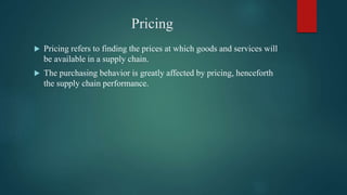 Pricing
 Pricing refers to finding the prices at which goods and services will
be available in a supply chain.
 The purchasing behavior is greatly affected by pricing, henceforth
the supply chain performance.
 