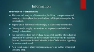 Information
Introduction to information:
 The data and analysis of inventories ,facilities , transportation and
customers , throughout the supply chain , all together comprise the
information.
 Supply chain performance is strongly influenced by information.
 Consequently, supply can made more responsive and efficient
through information.
 For example : a firm can produce the desired quantity of products in
order meet the demand of its customers on time due to the accurate
forecast of customer demand with the help of information regarding
the customers demand .
 As a result, supply chain becomes responsive as well as efficient at
the same time.
 