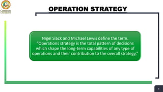 6
6
OPERATION STRATEGY
Nigel Slack and Michael Lewis define the term.
“Operations strategy is the total pattern of decisions
which shape the long-term capabilities of any type of
operations and their contribution to the overall strategy,”
 