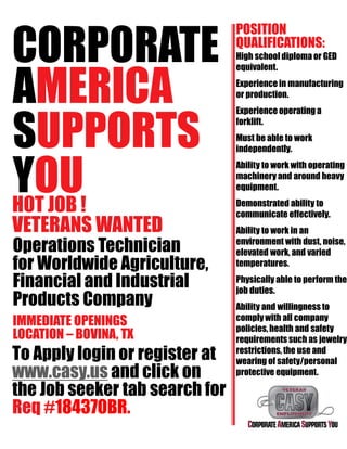 CORPORATE
AMERICA
SUPPORTS
YOUHOT JOB !
VETERANS WANTED
Operations Technician
for Worldwide Agriculture,
Financial and Industrial
Products Company
IMMEDIATE OPENINGS
LOCATION – BOVINA, TX
To Apply login or register at
www.casy.us and click on
the Job seeker tab search for
Req #184370BR.
POSITION
QUALIFICATIONS:
High school diploma or GED
equivalent.
Experience in manufacturing
or production.
Experience operating a
forklift.
Must be able to work
independently.
Ability to work with operating
machinery and around heavy
equipment.
Demonstrated ability to
communicate effectively.
Ability to work in an
environment with dust, noise,
elevated work, and varied
temperatures.
Physically able to perform the
job duties.
Ability and willingness to
comply with all company
policies,health and safety
requirements such as jewelry
restrictions, the use and
wearing of safety/personal
protective equipment.
 