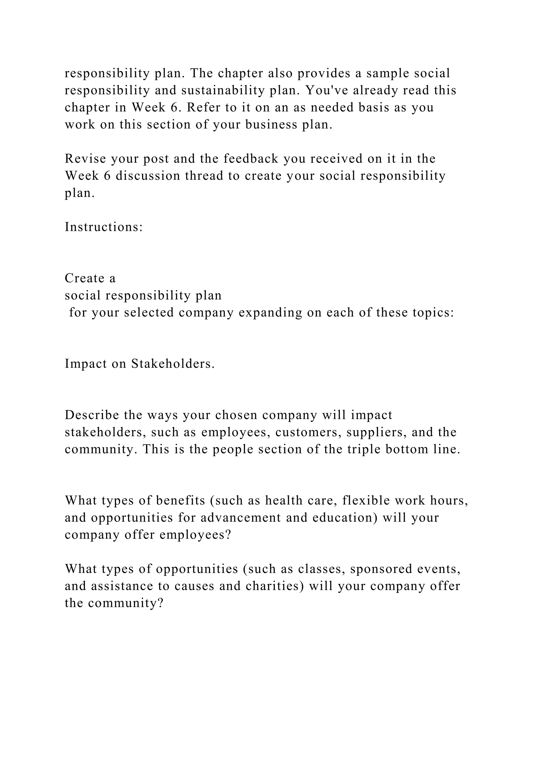 responsibility plan. The chapter also provides a sample social
responsibility and sustainability plan. You've already read this
chapter in Week 6. Refer to it on an as needed basis as you
work on this section of your business plan.
Revise your post and the feedback you received on it in the
Week 6 discussion thread to create your social responsibility
plan.
Instructions:
Create a
social responsibility plan
for your selected company expanding on each of these topics:
Impact on Stakeholders.
Describe the ways your chosen company will impact
stakeholders, such as employees, customers, suppliers, and the
community. This is the people section of the triple bottom line.
What types of benefits (such as health care, flexible work hours,
and opportunities for advancement and education) will your
company offer employees?
What types of opportunities (such as classes, sponsored events,
and assistance to causes and charities) will your company offer
the community?
 
