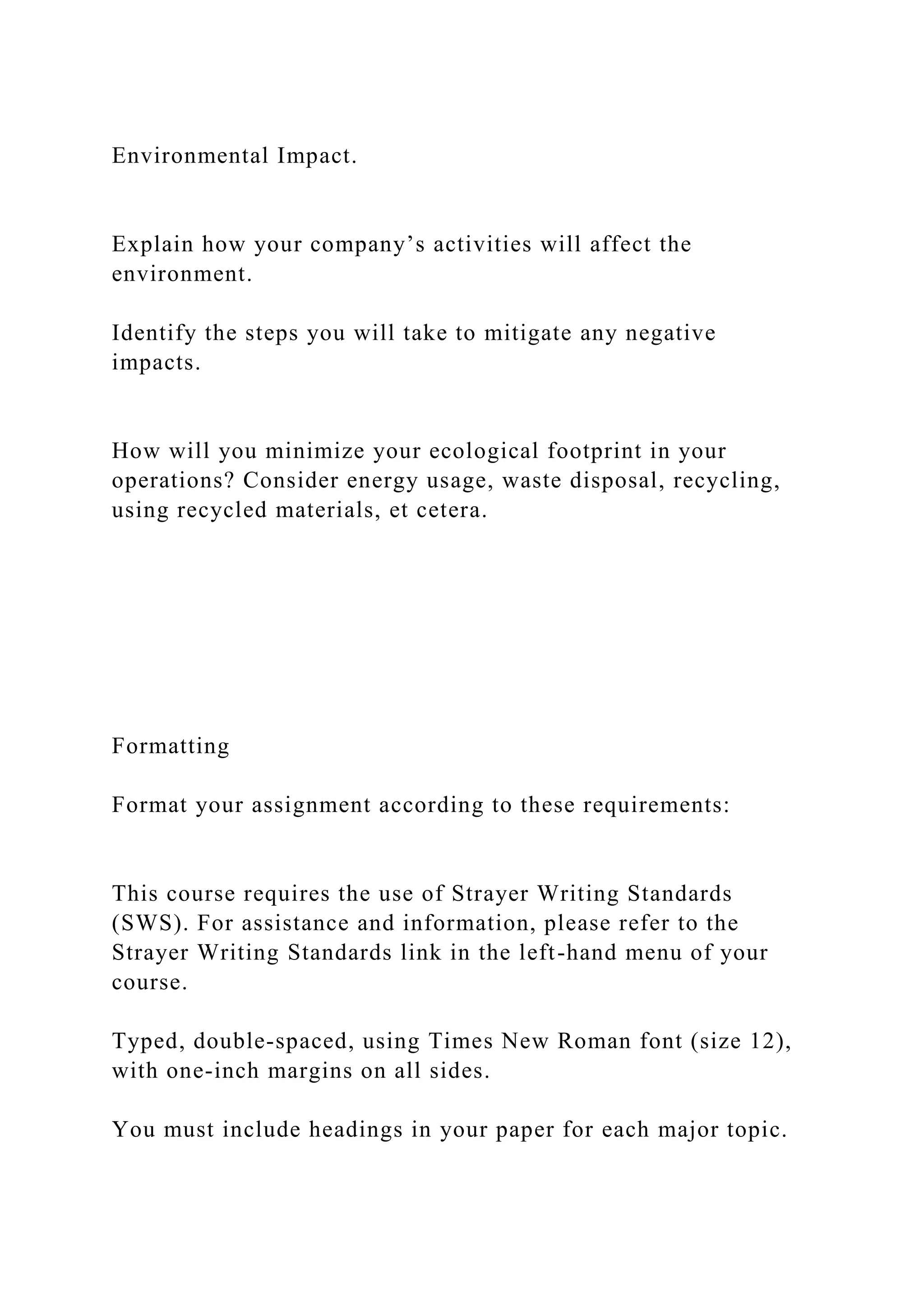 Environmental Impact.
Explain how your company’s activities will affect the
environment.
Identify the steps you will take to mitigate any negative
impacts.
How will you minimize your ecological footprint in your
operations? Consider energy usage, waste disposal, recycling,
using recycled materials, et cetera.
Formatting
Format your assignment according to these requirements:
This course requires the use of Strayer Writing Standards
(SWS). For assistance and information, please refer to the
Strayer Writing Standards link in the left-hand menu of your
course.
Typed, double-spaced, using Times New Roman font (size 12),
with one-inch margins on all sides.
You must include headings in your paper for each major topic.
 