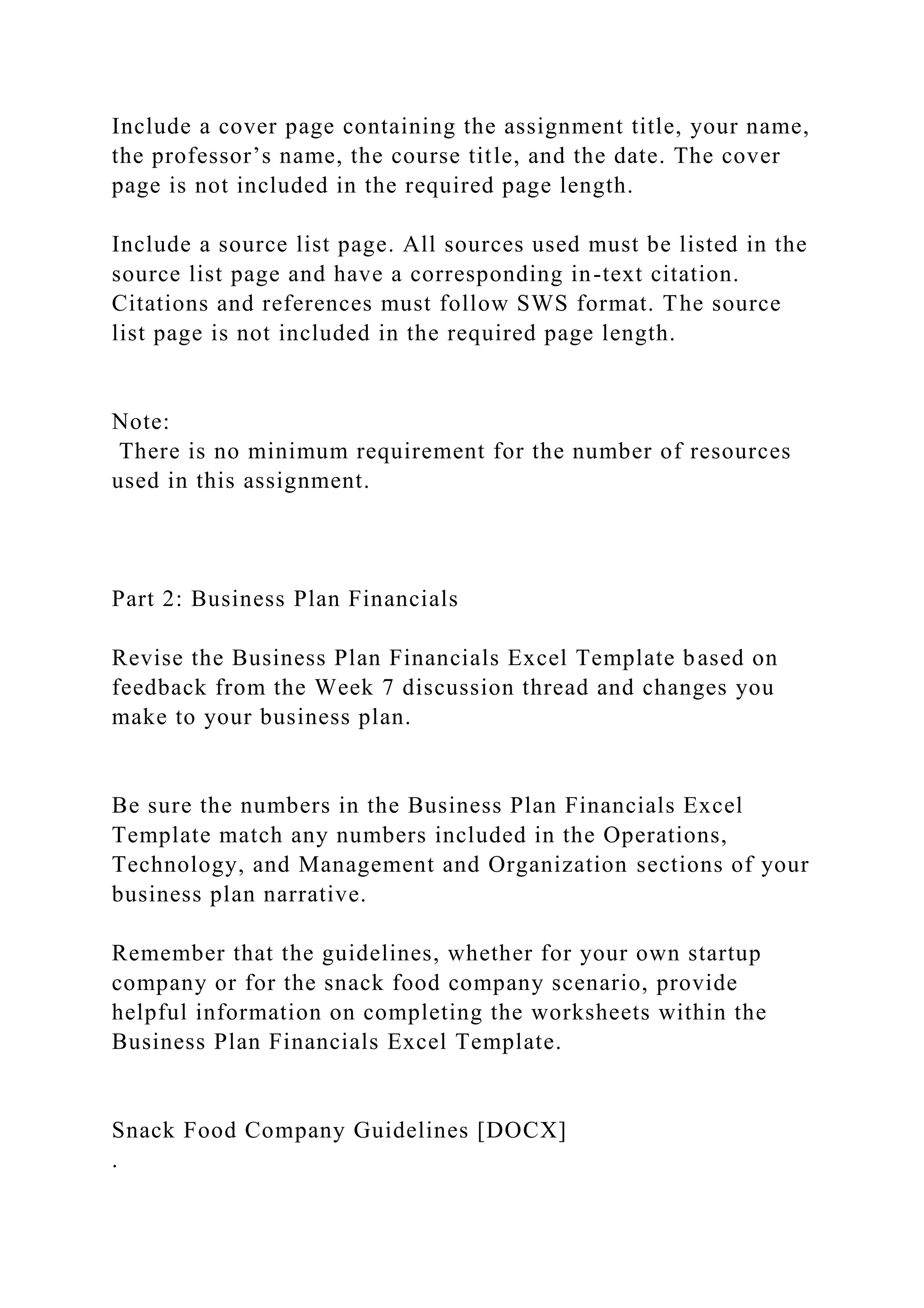 Include a cover page containing the assignment title, your name,
the professor’s name, the course title, and the date. The cover
page is not included in the required page length.
Include a source list page. All sources used must be listed in the
source list page and have a corresponding in-text citation.
Citations and references must follow SWS format. The source
list page is not included in the required page length.
Note:
There is no minimum requirement for the number of resources
used in this assignment.
Part 2: Business Plan Financials
Revise the Business Plan Financials Excel Template based on
feedback from the Week 7 discussion thread and changes you
make to your business plan.
Be sure the numbers in the Business Plan Financials Excel
Template match any numbers included in the Operations,
Technology, and Management and Organization sections of your
business plan narrative.
Remember that the guidelines, whether for your own startup
company or for the snack food company scenario, provide
helpful information on completing the worksheets within the
Business Plan Financials Excel Template.
Snack Food Company Guidelines [DOCX]
.
 