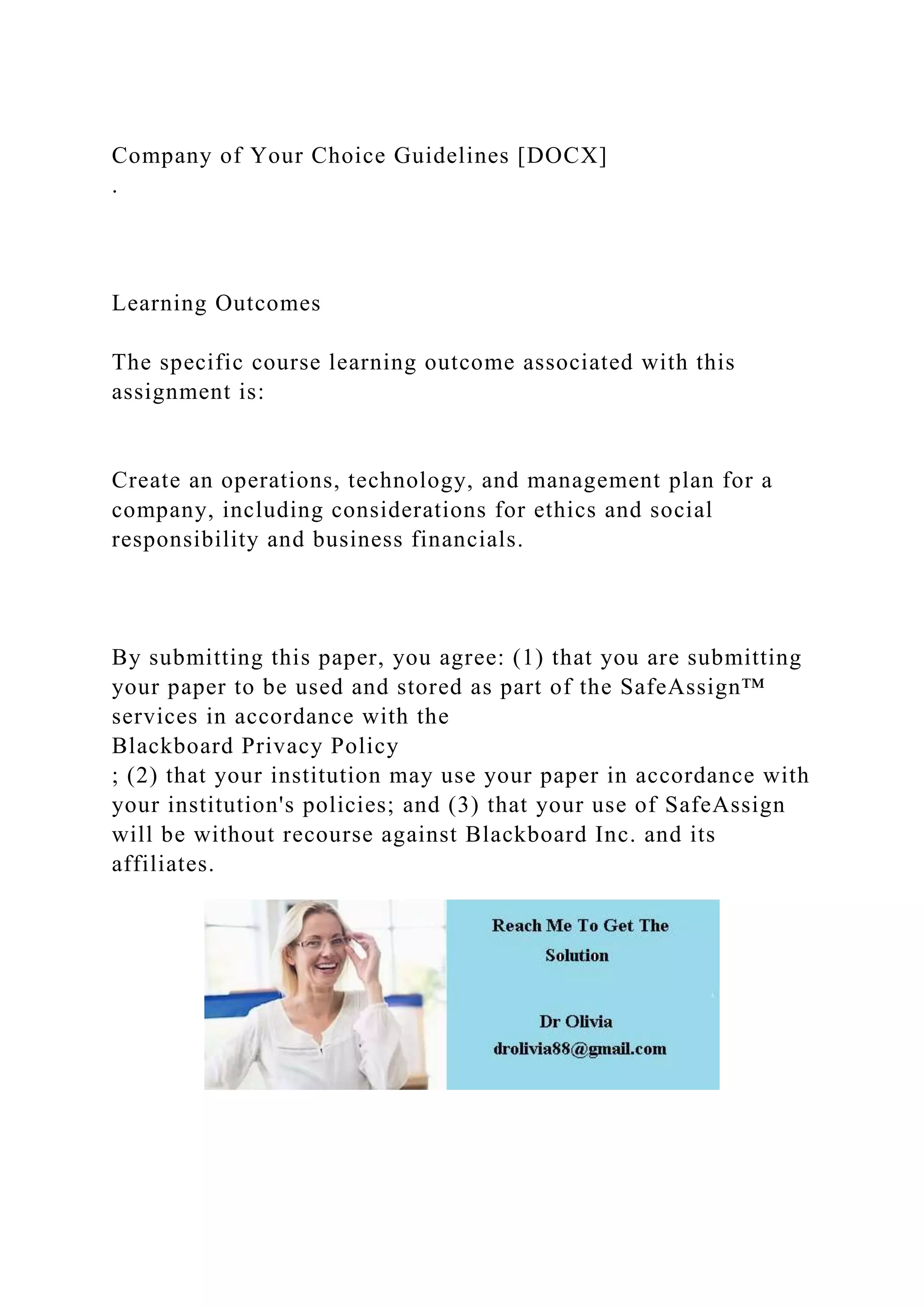 Company of Your Choice Guidelines [DOCX]
.
Learning Outcomes
The specific course learning outcome associated with this
assignment is:
Create an operations, technology, and management plan for a
company, including considerations for ethics and social
responsibility and business financials.
By submitting this paper, you agree: (1) that you are submitting
your paper to be used and stored as part of the SafeAssign™
services in accordance with the
Blackboard Privacy Policy
; (2) that your institution may use your paper in accordance with
your institution's policies; and (3) that your use of SafeAssign
will be without recourse against Blackboard Inc. and its
affiliates.
 