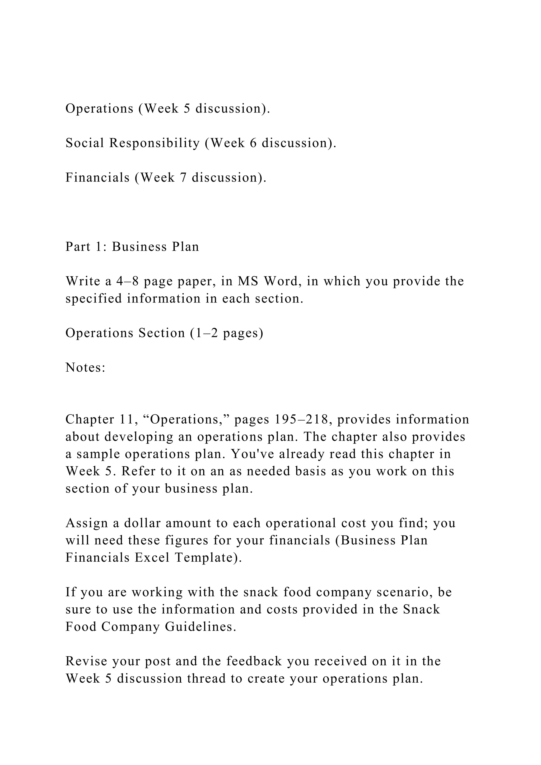 Operations (Week 5 discussion).
Social Responsibility (Week 6 discussion).
Financials (Week 7 discussion).
Part 1: Business Plan
Write a 4–8 page paper, in MS Word, in which you provide the
specified information in each section.
Operations Section (1–2 pages)
Notes:
Chapter 11, “Operations,” pages 195–218, provides information
about developing an operations plan. The chapter also provides
a sample operations plan. You've already read this chapter in
Week 5. Refer to it on an as needed basis as you work on this
section of your business plan.
Assign a dollar amount to each operational cost you find; you
will need these figures for your financials (Business Plan
Financials Excel Template).
If you are working with the snack food company scenario, be
sure to use the information and costs provided in the Snack
Food Company Guidelines.
Revise your post and the feedback you received on it in the
Week 5 discussion thread to create your operations plan.
 