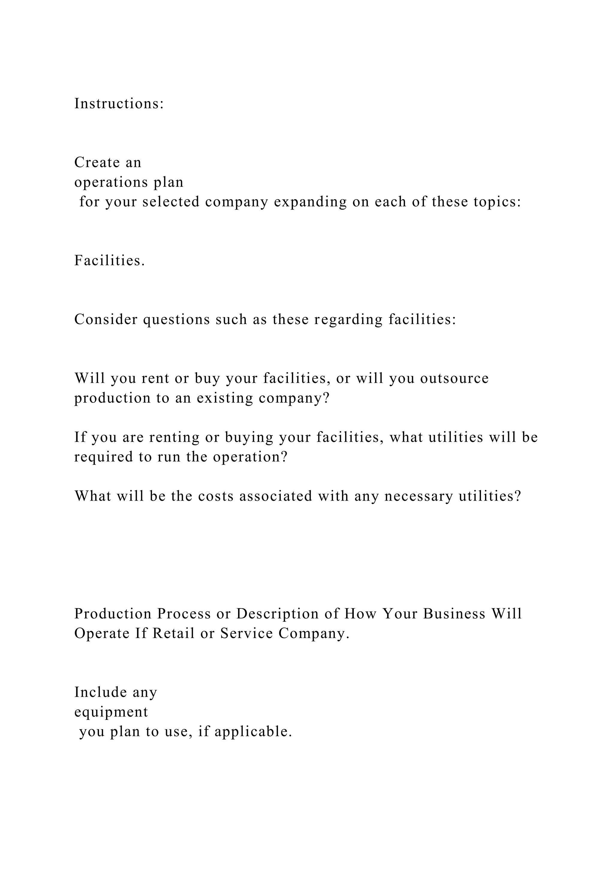 Instructions:
Create an
operations plan
for your selected company expanding on each of these topics:
Facilities.
Consider questions such as these regarding facilities:
Will you rent or buy your facilities, or will you outsource
production to an existing company?
If you are renting or buying your facilities, what utilities will be
required to run the operation?
What will be the costs associated with any necessary utilities?
Production Process or Description of How Your Business Will
Operate If Retail or Service Company.
Include any
equipment
you plan to use, if applicable.
 
