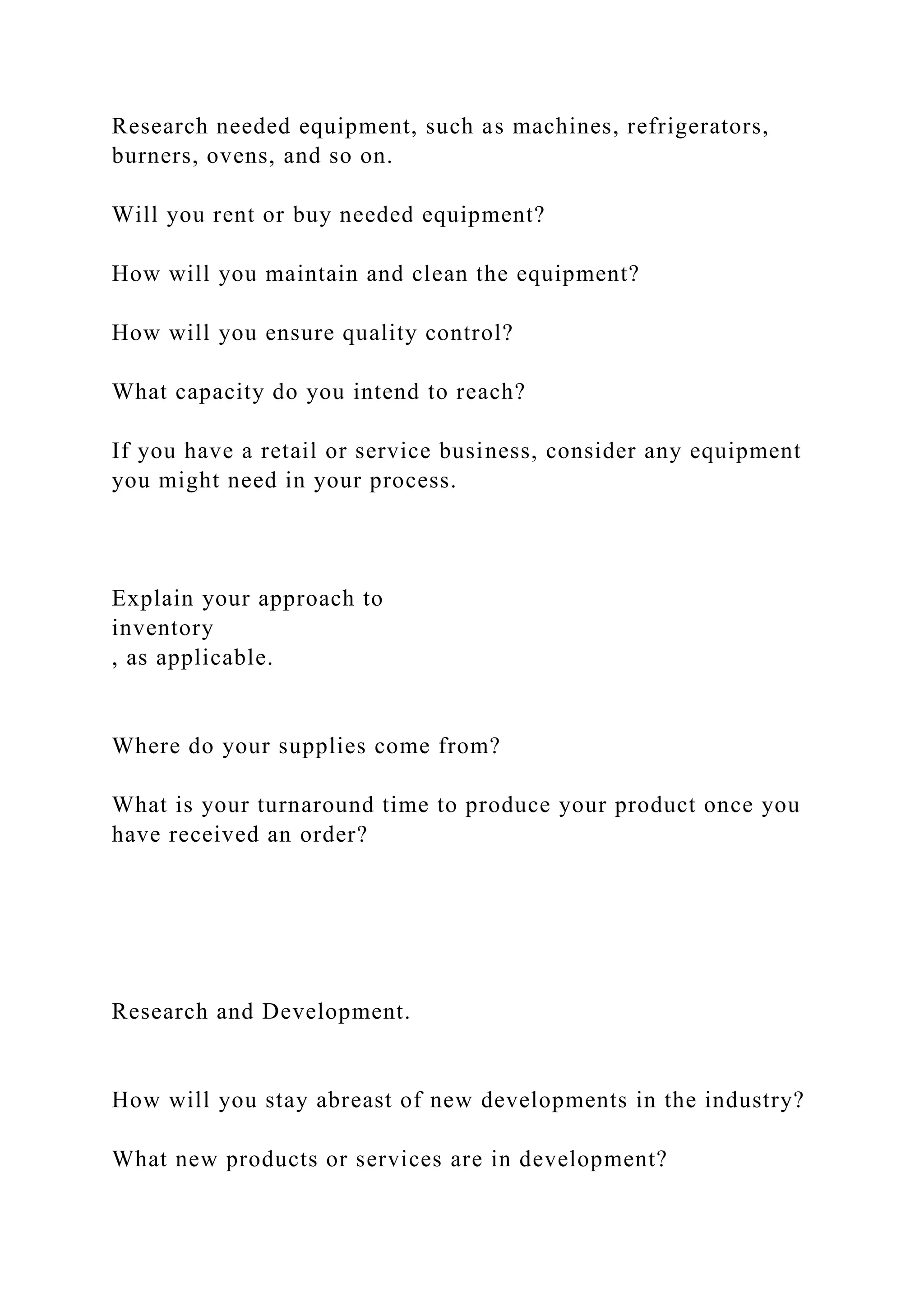 Research needed equipment, such as machines, refrigerators,
burners, ovens, and so on.
Will you rent or buy needed equipment?
How will you maintain and clean the equipment?
How will you ensure quality control?
What capacity do you intend to reach?
If you have a retail or service business, consider any equipment
you might need in your process.
Explain your approach to
inventory
, as applicable.
Where do your supplies come from?
What is your turnaround time to produce your product once you
have received an order?
Research and Development.
How will you stay abreast of new developments in the industry?
What new products or services are in development?
 